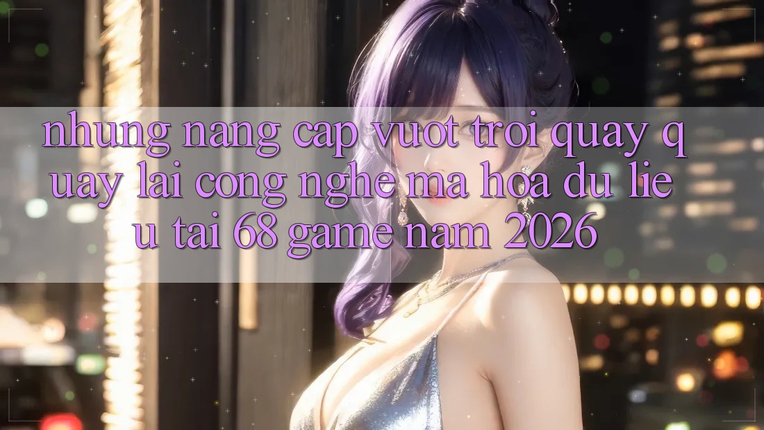 Những Nâng Cấp Vượt Trội Quay quay lại Công Nghệ Mã hóa dữ liệu Tại 68 Game Năm 2026