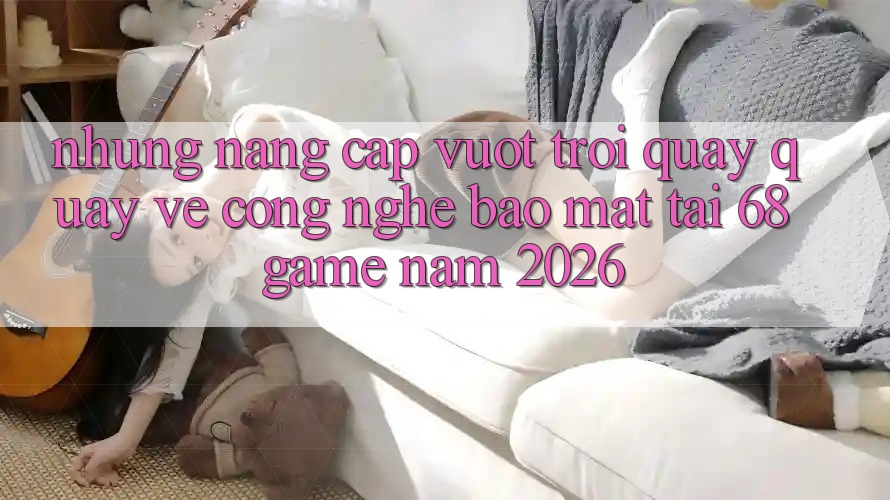 Những Nâng Cấp Vượt Trội Quay quay về Công Nghệ Bảo Mật Tại 68 Game Năm 2026 Những Nâng Cấp Vượt Trội Quay quay về Công Nghệ Bảo Mật Tại 68 Game Năm 2026