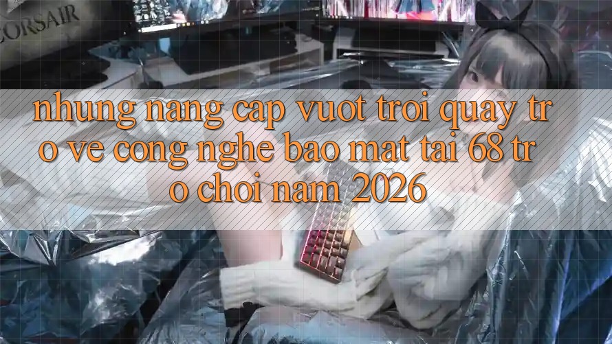 Những Nâng Cấp Vượt Trội Quay trở về Công Nghệ Bảo Mật Tại 68 Trò chơi Năm 2026