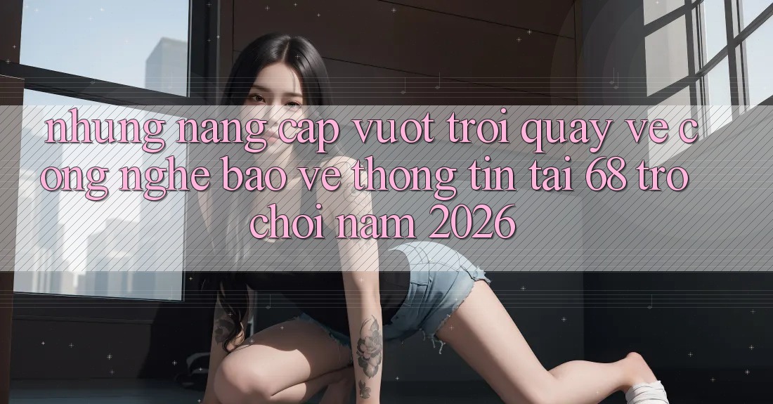 Những Nâng Cấp Vượt Trội Quay về Công Nghệ Bảo vệ thông tin Tại 68 Trò chơi Năm 2026