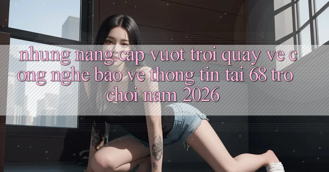 Những Nâng Cấp Vượt Trội Quay về Công Nghệ Bảo vệ thông tin Tại 68 Trò chơi Năm 2026 Những Nâng Cấp Vượt Trội Quay về Công Nghệ Bảo vệ thông tin Tại 68 Trò chơi Năm 2026