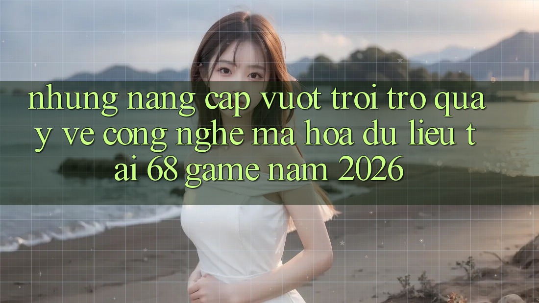 Những Nâng Cấp Vượt Trội Trở quay về Công Nghệ Mã hóa dữ liệu Tại 68 Game Năm 2026