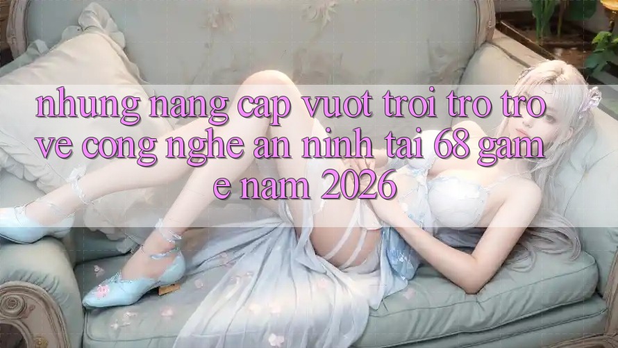 Những Nâng Cấp Vượt Trội Trở trở về Công Nghệ An ninh Tại 68 Game Năm 2026