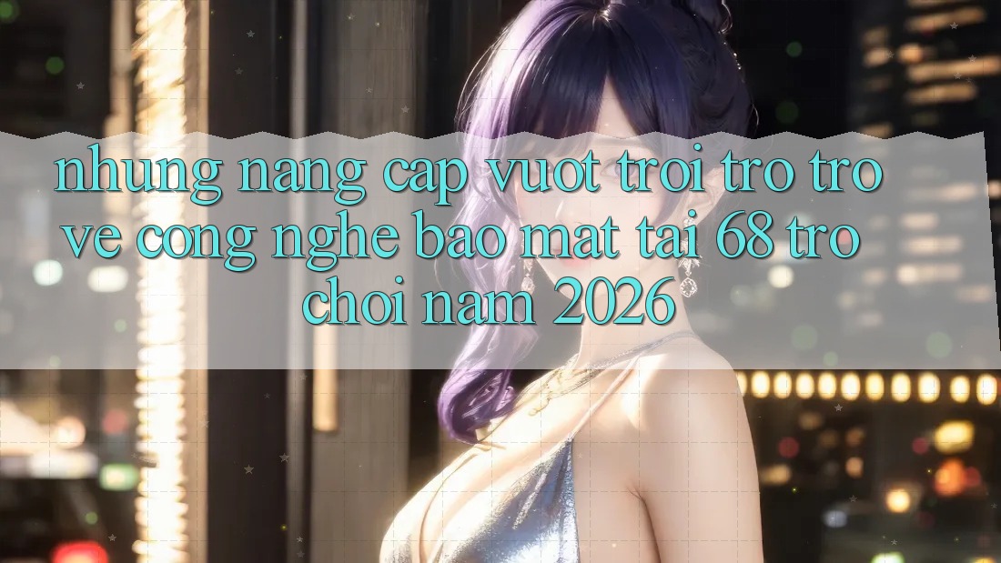 Những Nâng Cấp Vượt Trội Trở trở về Công Nghệ Bảo Mật Tại 68 Trò chơi Năm 2026 Những Nâng Cấp Vượt Trội Trở trở về Công Nghệ Bảo Mật Tại 68 Trò chơi Năm 2026