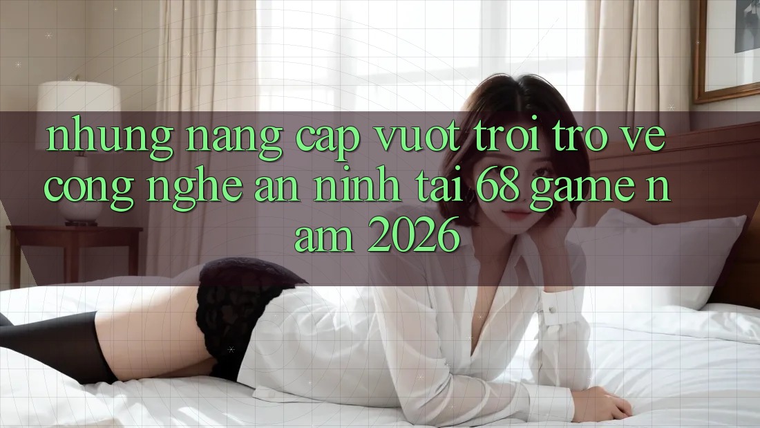 Những Nâng Cấp Vượt Trội Trở về Công Nghệ An ninh Tại 68 Game Năm 2026