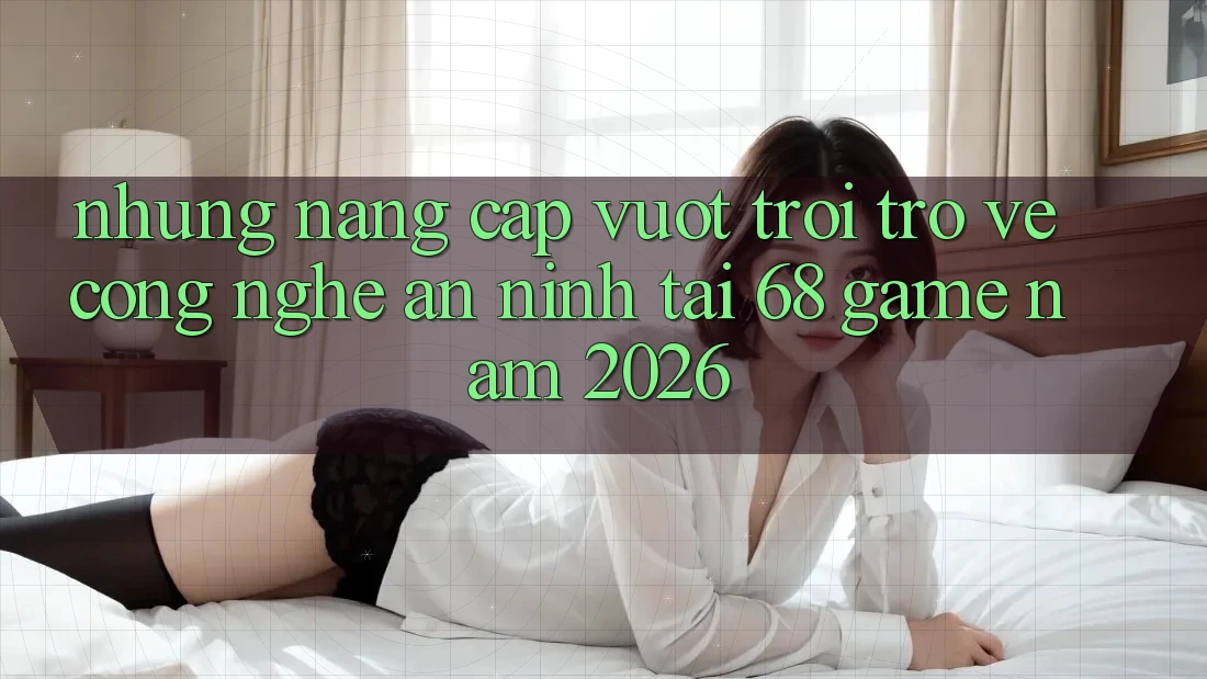 Những Nâng Cấp Vượt Trội Trở về Công Nghệ An ninh Tại 68 Game Năm 2026
