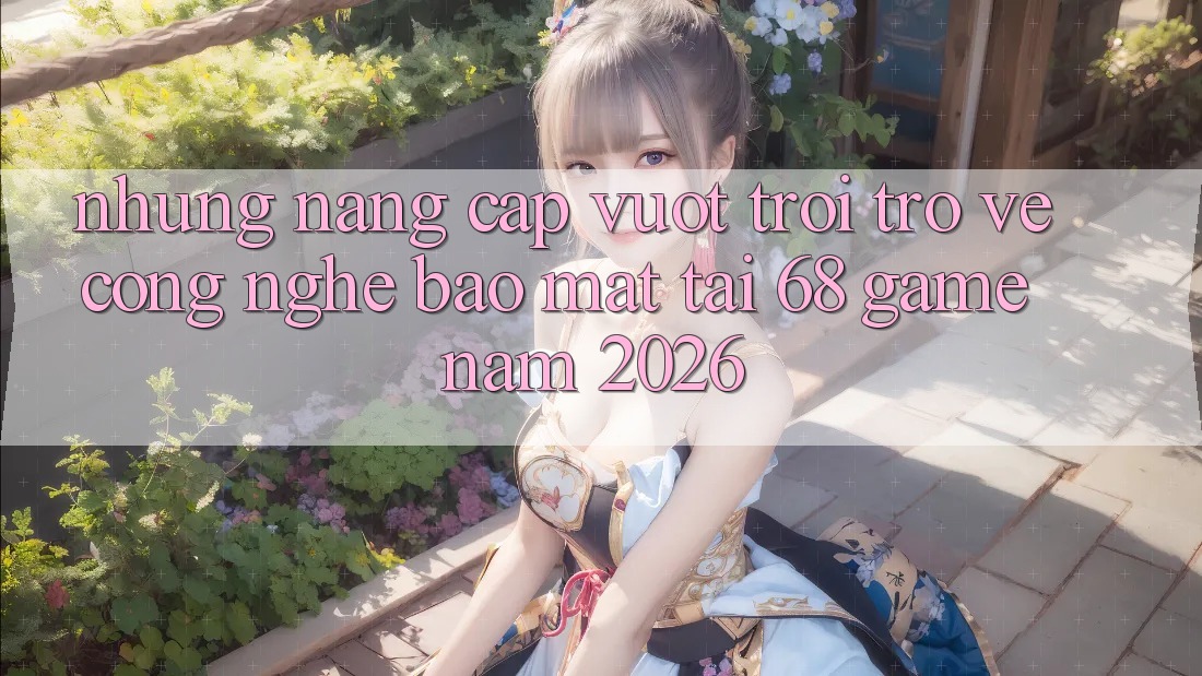 Những Nâng Cấp Vượt Trội Trở về Công Nghệ Bảo Mật Tại 68 Game Năm 2026