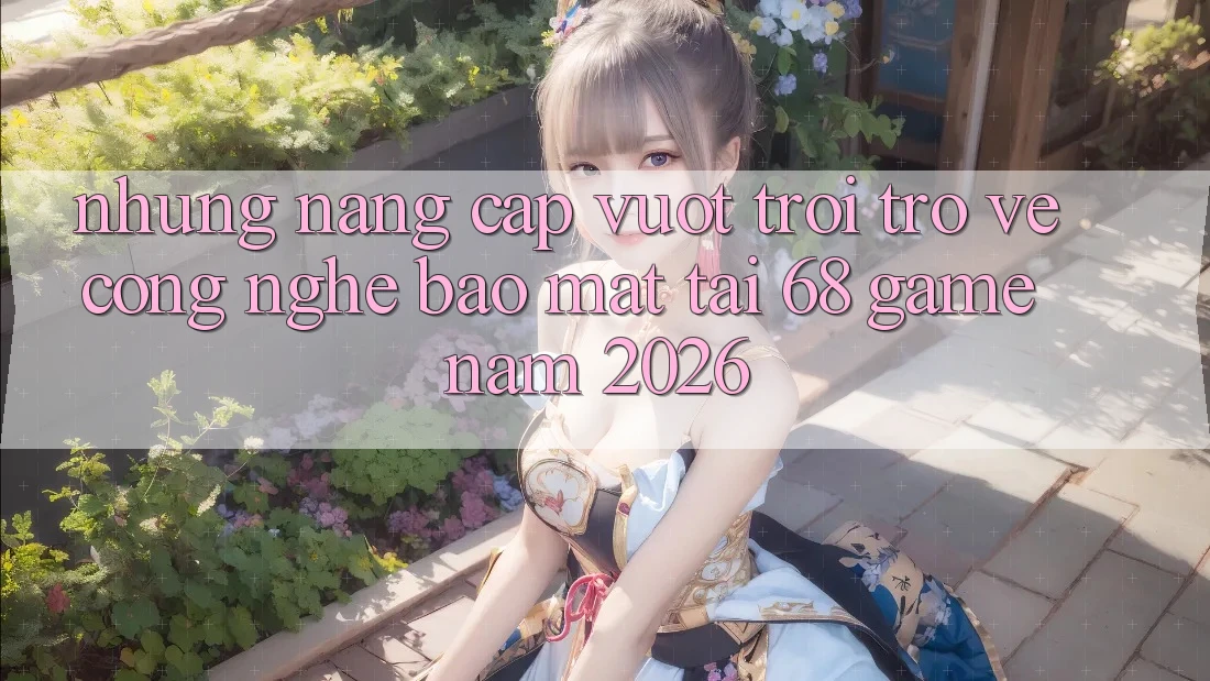 Những Nâng Cấp Vượt Trội Trở về Công Nghệ Bảo Mật Tại 68 Game Năm 2026