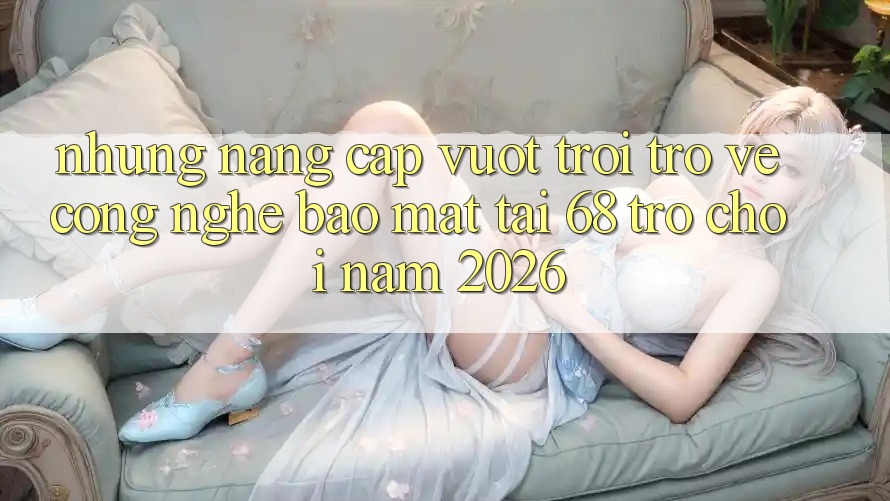 Những Nâng Cấp Vượt Trội Trở về Công Nghệ Bảo Mật Tại 68 Trò chơi Năm 2026 Những Nâng Cấp Vượt Trội Trở về Công Nghệ Bảo Mật Tại 68 Trò chơi Năm 2026