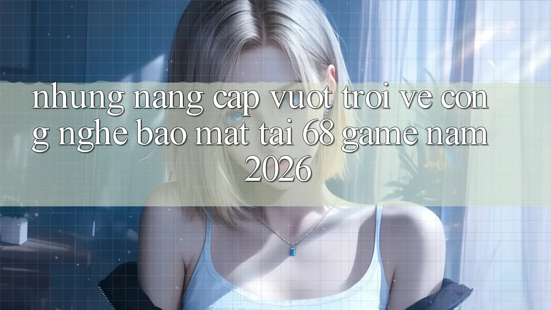 Những Nâng Cấp Vượt Trội Về Công Nghệ Bảo Mật Tại 68 Game Năm 2026 Những Nâng Cấp Vượt Trội Về Công Nghệ Bảo Mật Tại 68 Game Năm 2026