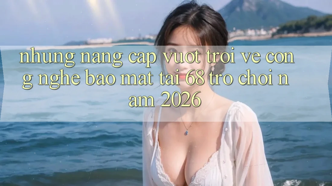 Những Nâng Cấp Vượt Trội Về Công Nghệ Bảo Mật Tại 68 Trò chơi Năm 2026