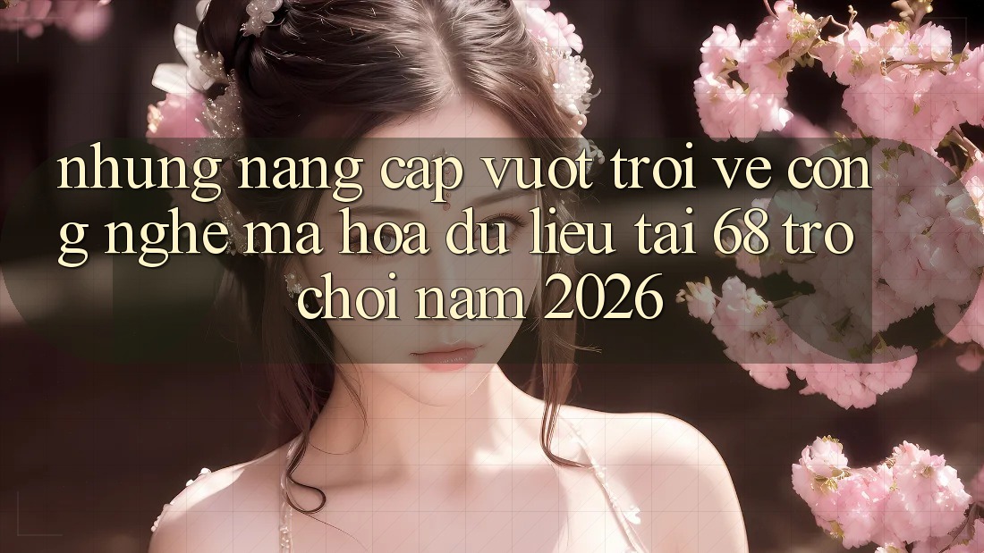 Những Nâng Cấp Vượt trội Về Công Nghệ Mã hóa dữ liệu Tại 68 Trò chơi Năm 2026