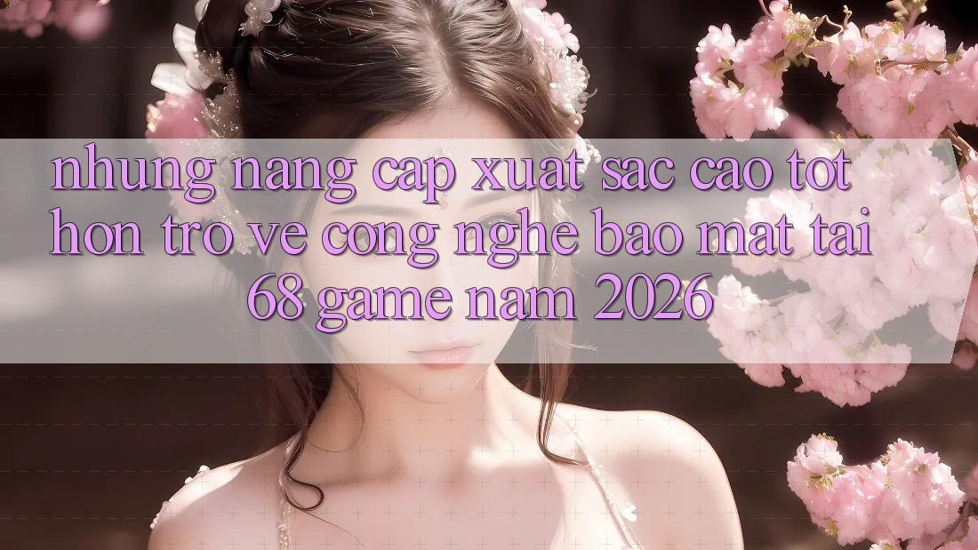 Những Nâng Cấp Xuất sắc cao tốt hơn Trở về Công Nghệ Bảo Mật Tại 68 Game Năm 2026
