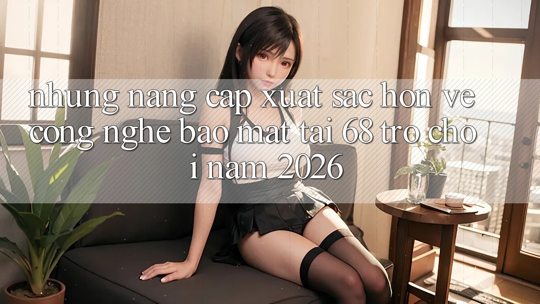 Những Nâng Cấp Xuất sắc hơn Về Công Nghệ Bảo Mật Tại 68 Trò chơi Năm 2026