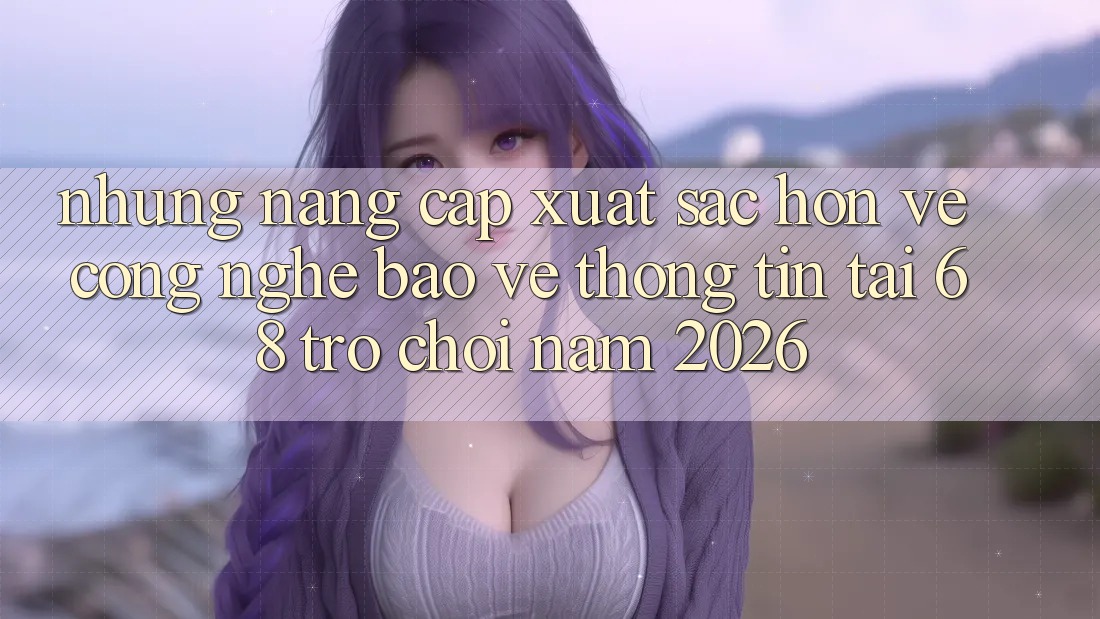 Những Nâng Cấp Xuất sắc hơn Về Công Nghệ Bảo vệ thông tin Tại 68 Trò chơi Năm 2026 Những Nâng Cấp Xuất sắc hơn Về Công Nghệ Bảo vệ thông tin Tại 68 Trò chơi Năm 2026