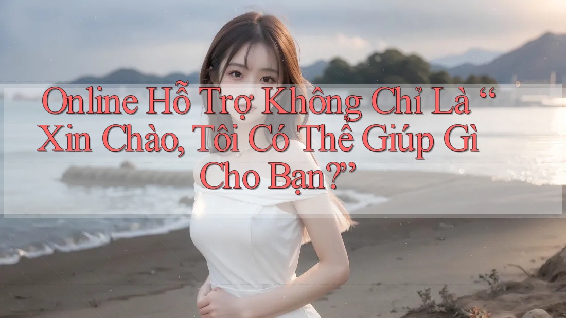 Online Hỗ Trợ Không Chỉ Là “Xin Chào, Tôi Có Thể Giúp Gì Cho Bạn?”