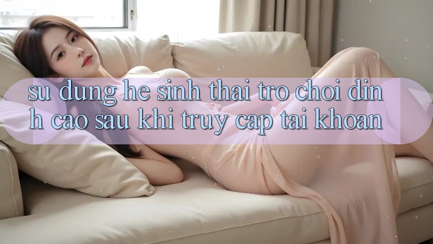 Sử dụng Hệ Sinh Thái Trò Chơi Đỉnh cao Sau Khi Truy cập tài khoản