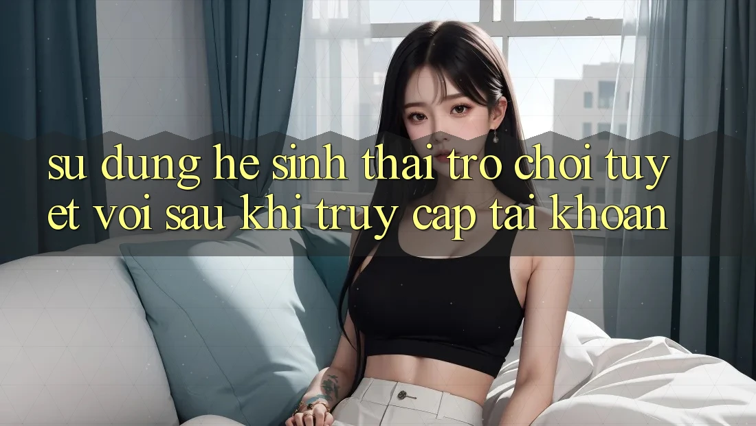 Sử dụng Hệ Sinh Thái Trò Chơi Tuyệt vời Sau Khi Truy cập tài khoản
