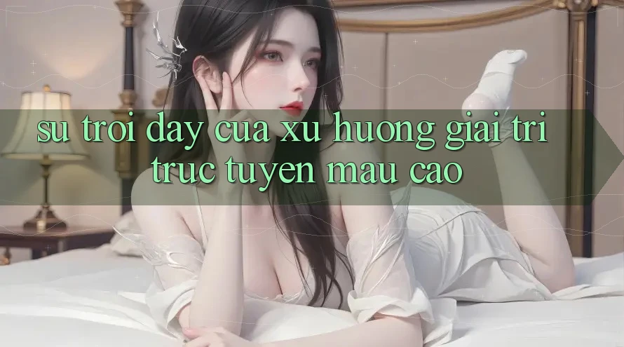 Sự Trỗi Dậy Của Xu Hướng Giải Trí Trực Tuyến Mau Cao