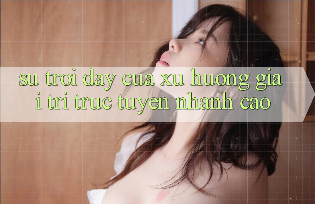 Sự Trỗi Dậy Của Xu Hướng Giải Trí Trực Tuyến Nhanh Cao