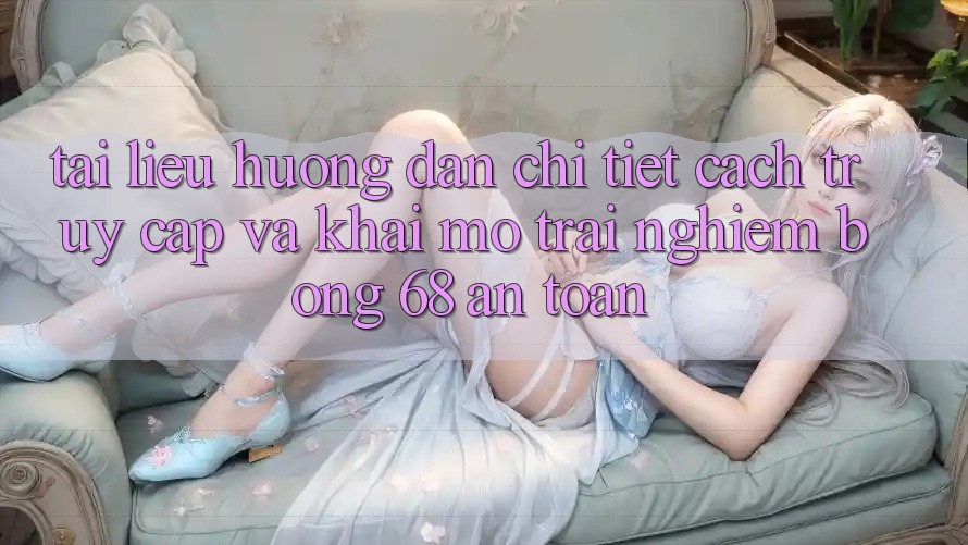 Tài liệu hướng dẫn Chi Tiết Cách Truy Cập Và Khai mở Trải Nghiệm bong 68 An Toàn