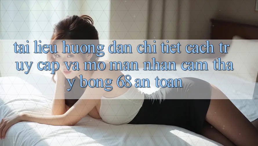 Tài liệu hướng dẫn Chi Tiết Cách Truy Cập Và Mở màn Nhận cảm thấy bong 68 An Toàn