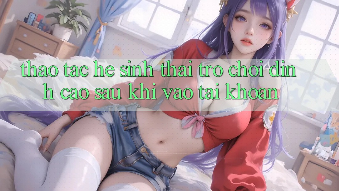 Thao tác Hệ Sinh Thái Trò Chơi Đỉnh cao Sau Khi Vào tài khoản Thao tác Hệ Sinh Thái Trò Chơi Đỉnh cao Sau Khi Vào tài khoản