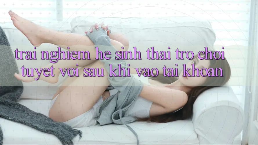 Trải nghiệm Hệ Sinh Thái Trò Chơi Tuyệt vời Sau Khi Vào tài khoản Trải nghiệm Hệ Sinh Thái Trò Chơi Tuyệt vời Sau Khi Vào tài khoản