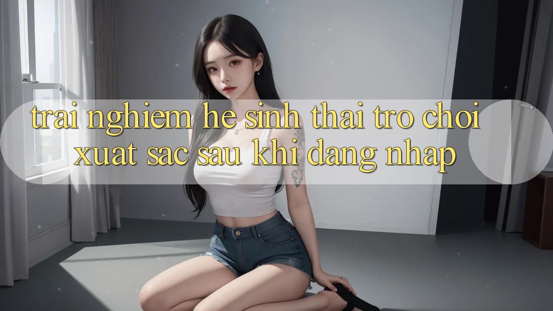 Trải nghiệm Hệ Sinh Thái Trò Chơi Xuất sắc Sau Khi Đăng Nhập Trải nghiệm Hệ Sinh Thái Trò Chơi Xuất sắc Sau Khi Đăng Nhập