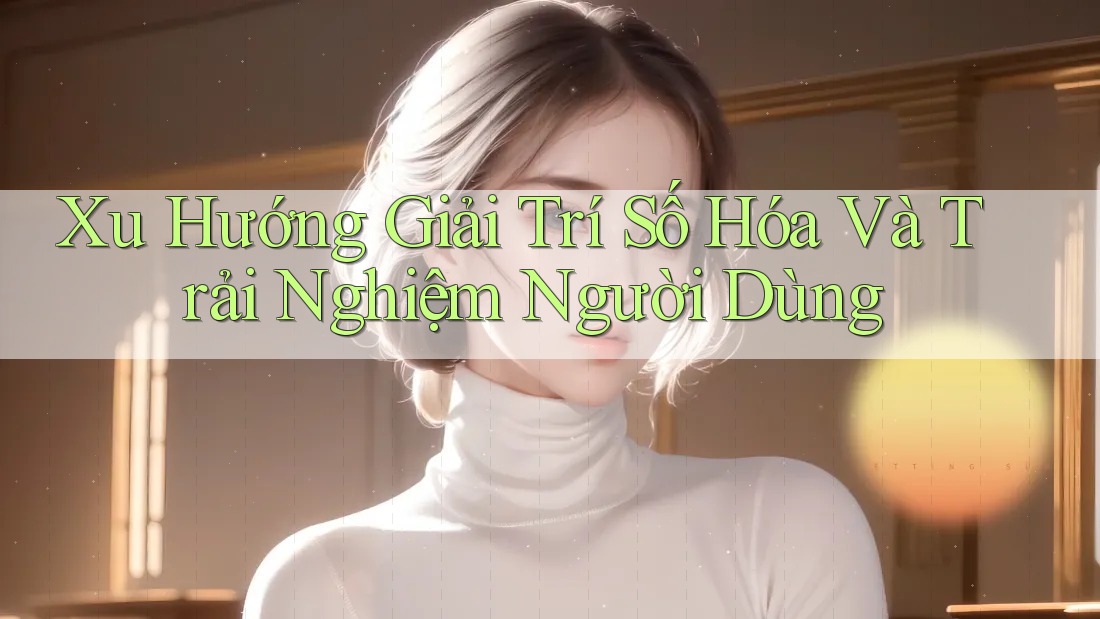 Xu Hướng Giải Trí Số Hóa Và Trải Nghiệm Người Dùng